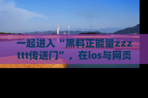 一起进入“黑料正能量zzzttt传送门”,在ios与网页中享受热辣资讯的快乐吧!