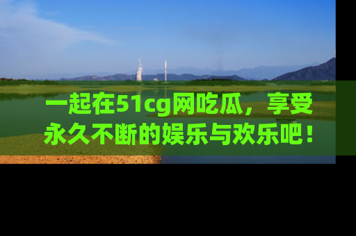一起在51cg网吃瓜,享受永久不断的娱乐与欢乐吧!