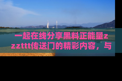 一起在线分享黑料正能量zzzttt传送门的精彩内容，与朋友互动！
