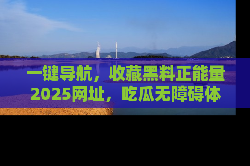 一键导航,收藏黑料正能量2025网址,吃瓜无障碍体验