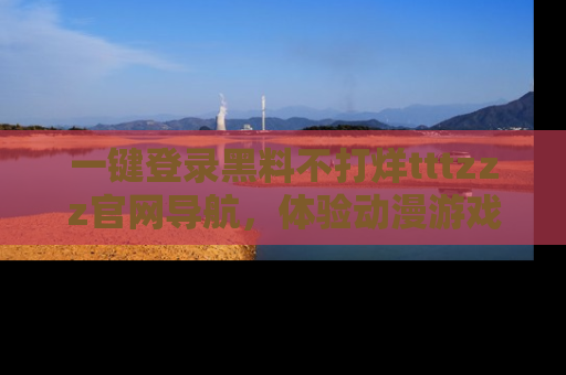 一键登录黑料不打烊tttzzz官网导航,体验动漫游戏风格黑料盛宴