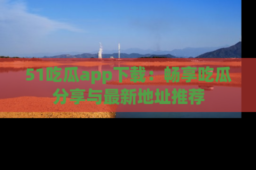 51吃瓜app下载：畅享吃瓜分享与最新地址推荐