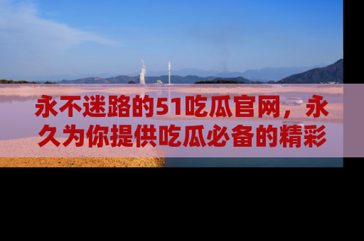 永不迷路的51吃瓜官网，永久为你提供吃瓜必备的精彩资讯
