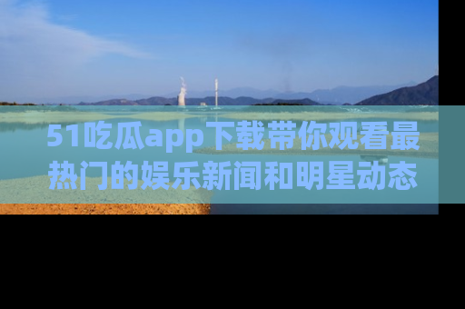 51吃瓜app下载带你观看最热门的娱乐新闻和明星动态