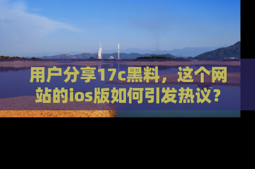 用户分享17c黑料，这个网站的ios版如何引发热议？