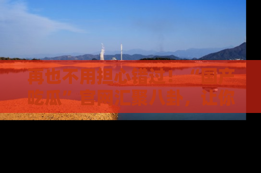 再也不用担心错过！“国产吃瓜”官网汇聚八卦，让你随时随地吃瓜。