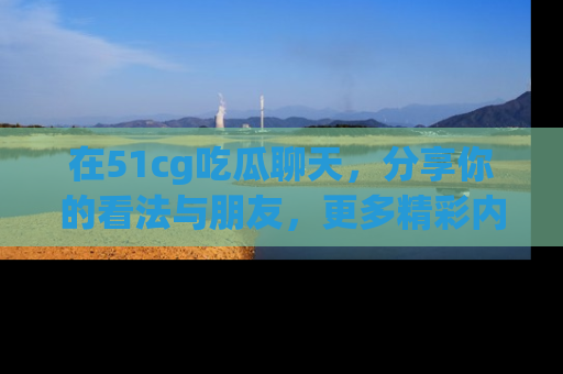 在51cg吃瓜聊天，分享你的看法与朋友，更多精彩内容请浏览网址www.51cg.com！