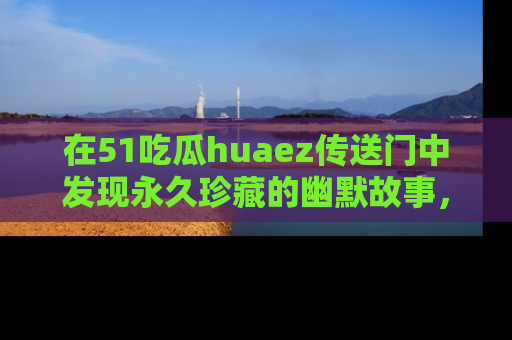 在51吃瓜huaez传送门中发现永久珍藏的幽默故事，瓜友们一起分享欢乐瞬间！