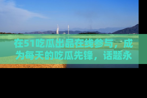 在51吃瓜出品在线参与，成为每天的吃瓜先锋，话题永不落幕！