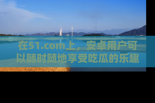在51.com上，安卓用户可以随时随地享受吃瓜的乐趣！