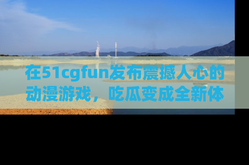 在51cgfun发布震撼人心的动漫游戏，吃瓜变成全新体验