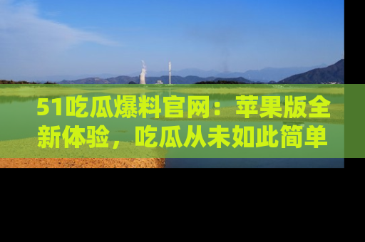 51吃瓜爆料官网：苹果版全新体验，吃瓜从未如此简单