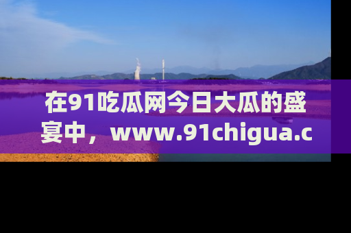 在91吃瓜网今日大瓜的盛宴中，www.91chigua.com带你领略每个让人咋舌的精彩故事！