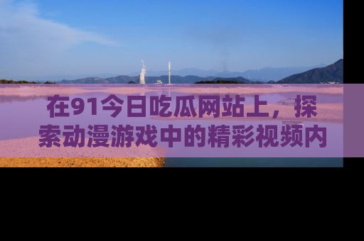 在91今日吃瓜网站上,探索动漫游戏中的精彩视频内容