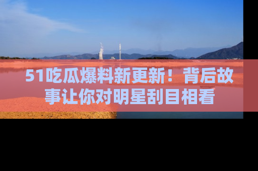 51吃瓜爆料新更新！背后故事让你对明星刮目相看
