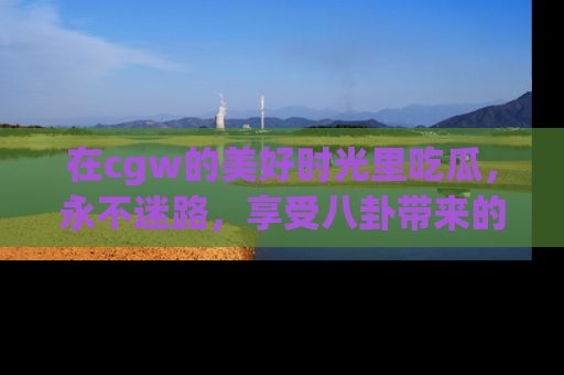 在cgw的美好时光里吃瓜,永不迷路,享受八卦带来的无限欢乐!