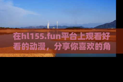 在hl155.fun平台上观看好看的动漫,分享你喜欢的角色和故事!