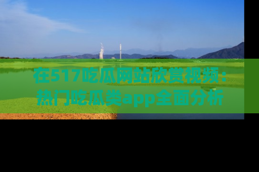 在517吃瓜网站欣赏视频:热门吃瓜类app全面分析