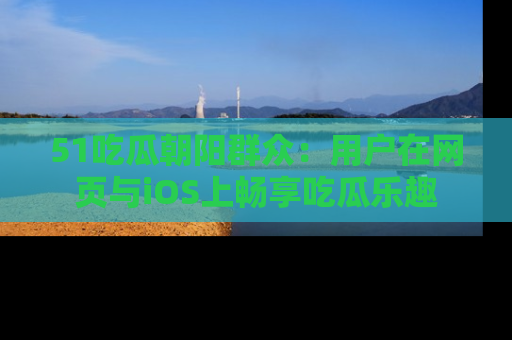 51吃瓜朝阳群众：用户在网页与iOS上畅享吃瓜乐趣
