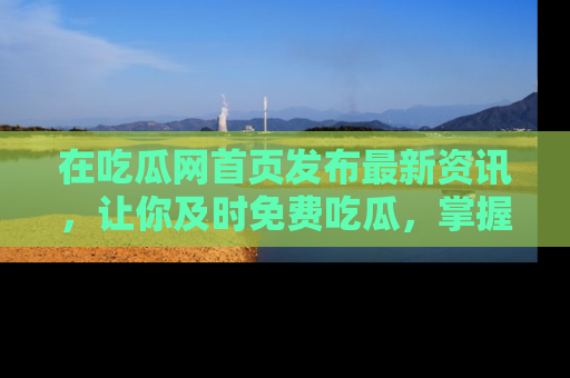 在吃瓜网首页发布最新资讯,让你及时免费吃瓜,掌握热点!