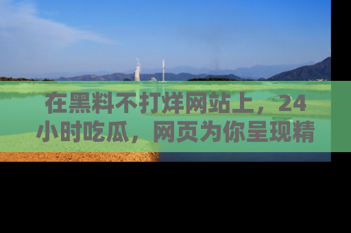在黑料不打烊网站上,24小时吃瓜,网页为你呈现精彩内幕