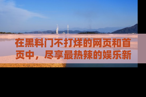 在黑料门不打烊的网页和首页中，尽享最热辣的娱乐新闻与八卦，快来围观！