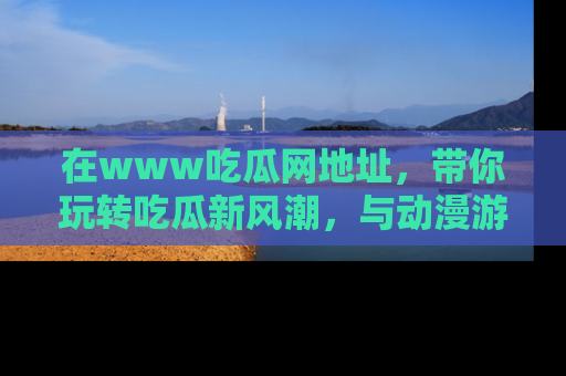 在www吃瓜网地址,带你玩转吃瓜新风潮,与动漫游戏角色共度精彩时光!