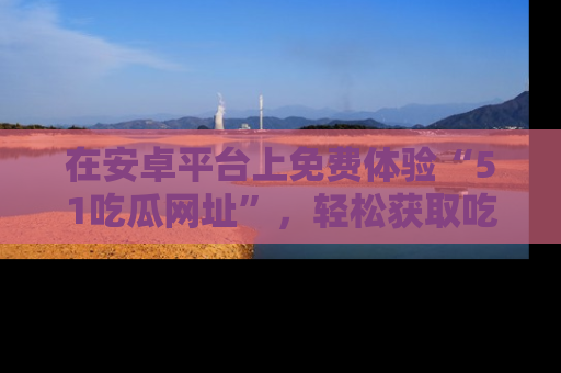 在安卓平台上免费体验“51吃瓜网址”,轻松获取吃瓜新鲜事!