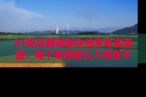 51吃瓜朝阳群众独享丰富资源：每个视频都让人惊喜不已！