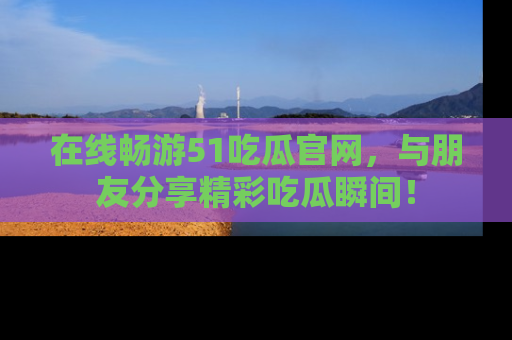 在线畅游51吃瓜官网，与朋友分享精彩吃瓜瞬间！
