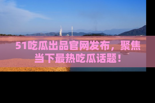 51吃瓜出品官网发布，聚焦当下最热吃瓜话题！