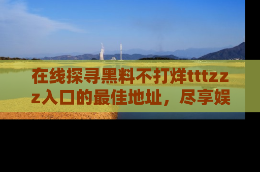 在线探寻黑料不打烊tttzzz入口的最佳地址,尽享娱乐圈八卦盛宴!
