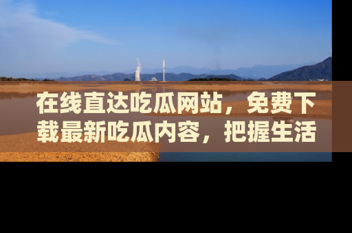 在线直达吃瓜网站,免费下载最新吃瓜内容,把握生活乐趣!