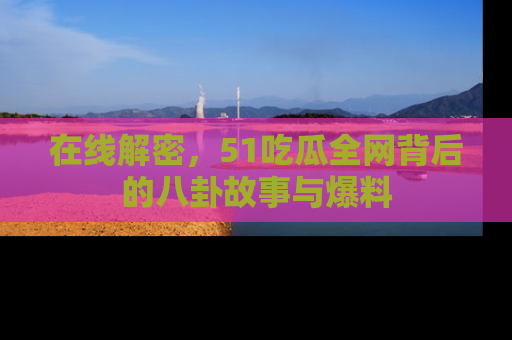 在线解密,51吃瓜全网背后的八卦故事与爆料