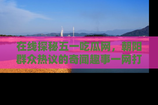 在线探秘五一吃瓜网,朝阳群众热议的奇闻趣事一网打尽