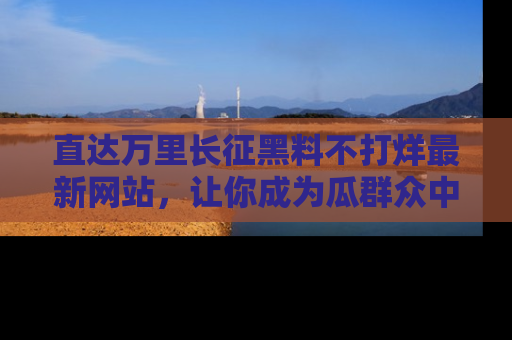 直达万里长征黑料不打烊最新网站,让你成为瓜群众中的资深吃瓜客!