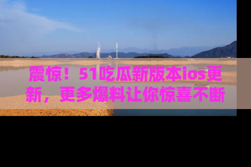震惊!51吃瓜新版本ios更新,更多爆料让你惊喜不断,赶快来看吧!
