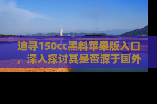 追寻150cc黑料苹果版入口,深入探讨其是否源于国外的传闻
