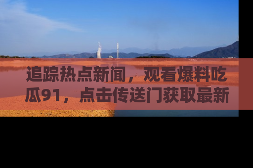 追踪热点新闻,观看爆料吃瓜91,点击传送门获取最新更新!