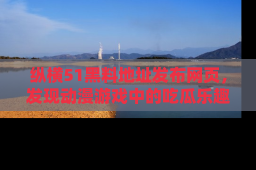 纵横51黑料地址发布网页,发现动漫游戏中的吃瓜乐趣