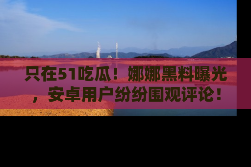 只在51吃瓜!娜娜黑料曝光,安卓用户纷纷围观评论!