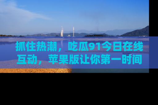 抓住热潮,吃瓜91今日在线互动,苹果版让你第一时间掌握信息!