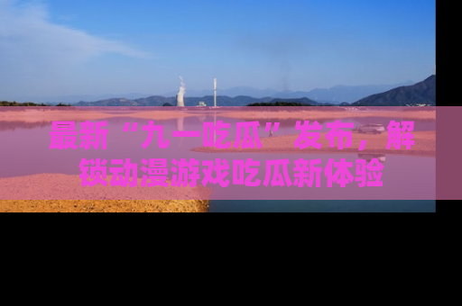 最新“九一吃瓜”发布,解锁动漫游戏吃瓜新体验