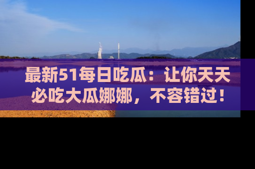 最新51每日吃瓜:让你天天必吃大瓜娜娜,不容错过!