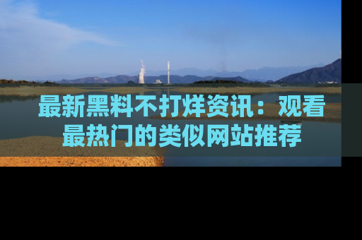 最新黑料不打烊资讯:观看最热门的类似网站推荐