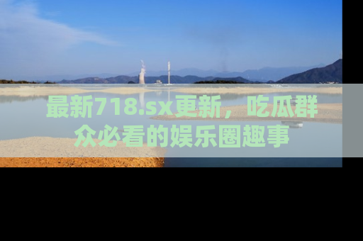 最新718.sx更新,吃瓜群众必看的娱乐圈趣事