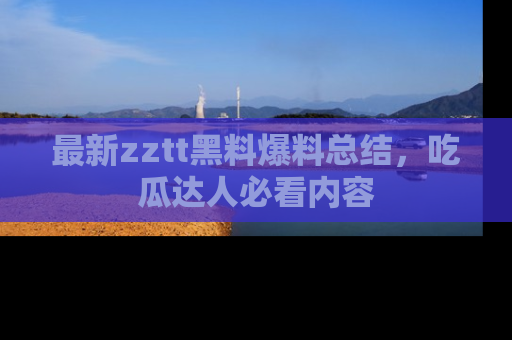 最新zztt黑料爆料总结,吃瓜达人必看内容