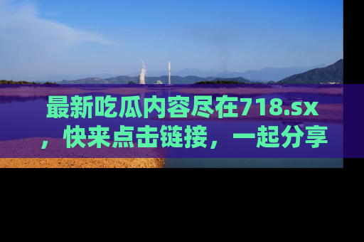 最新吃瓜内容尽在718.sx,快来点击链接,一起分享那些精彩瞬间!
