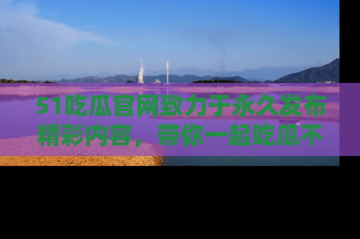 51吃瓜官网致力于永久发布精彩内容，带你一起吃瓜不停歇！