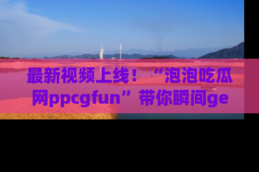 最新视频上线！“泡泡吃瓜网ppcgfun”带你瞬间get吃瓜圈的秘密